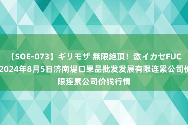 【SOE-073】ギリモザ 無限絶頂!激イカセFUCK Ami 2024年8月5日济南堤口果品批发发展有限连累公司价钱行情
