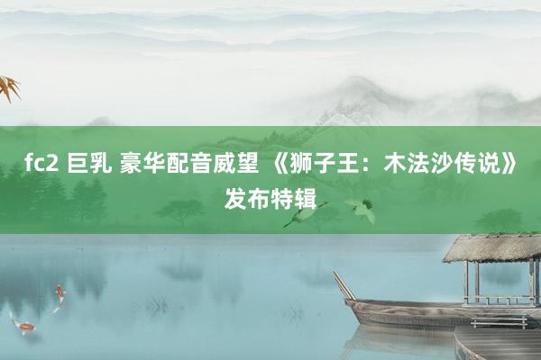 fc2 巨乳 豪华配音威望 《狮子王：木法沙传说》发布特辑