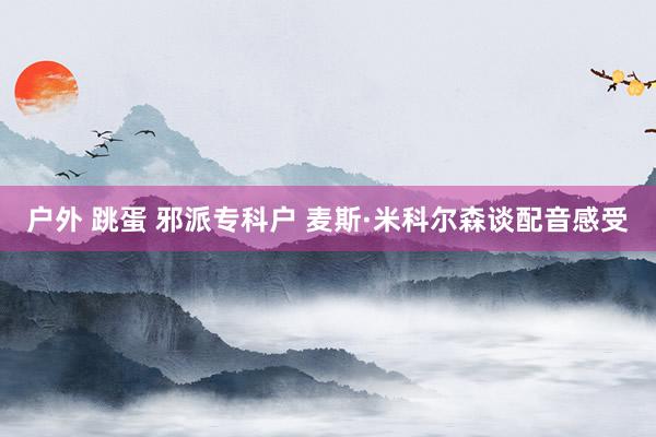 户外 跳蛋 邪派专科户 麦斯·米科尔森谈配音感受