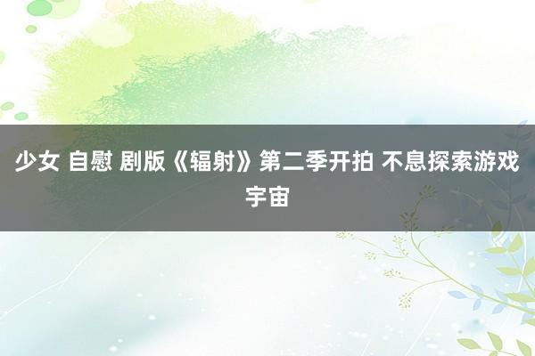 少女 自慰 剧版《辐射》第二季开拍 不息探索游戏宇宙