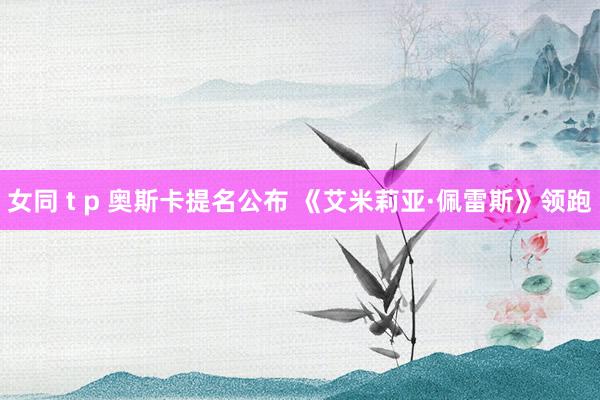 女同 t p 奥斯卡提名公布 《艾米莉亚·佩雷斯》领跑