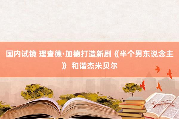 国内试镜 理查德·加德打造新剧《半个男东说念主》 和谐杰米贝尔