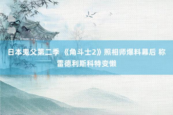 日本鬼父第二季 《角斗士2》照相师爆料幕后 称雷德利斯科特变懒