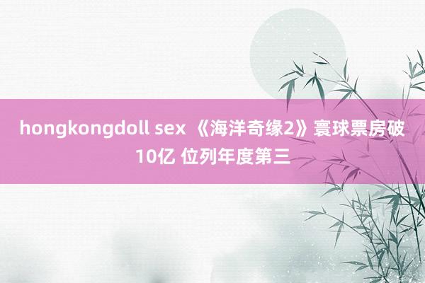 hongkongdoll sex 《海洋奇缘2》寰球票房破10亿 位列年度第三