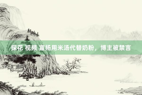 探花 视频 宣扬用米汤代替奶粉，博主被禁言