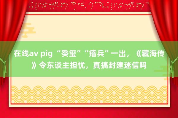 在线av pig “癸玺”“瘖兵”一出，《藏海传》令东谈主担忧，真搞封建迷信吗