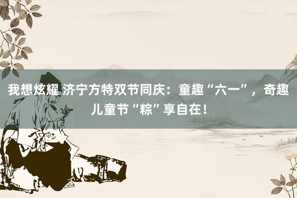 我想炫耀 济宁方特双节同庆：童趣“六一”，奇趣儿童节“粽”享自在！