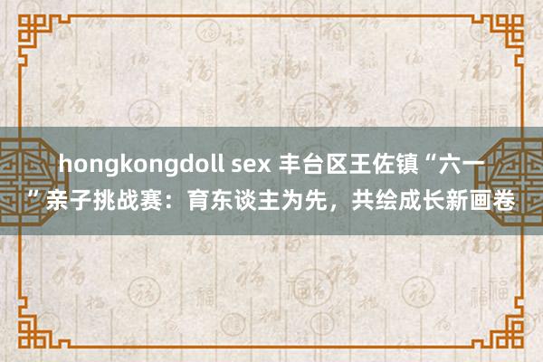hongkongdoll sex 丰台区王佐镇“六一”亲子挑战赛：育东谈主为先，共绘成长新画卷