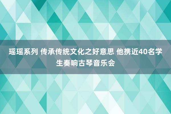 瑶瑶系列 传承传统文化之好意思 他携近40名学生奏响古琴音乐会