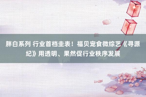 胖白系列 行业首档圭表！福贝宠食微综艺《寻源纪》用透明、果然促行业秩序发展