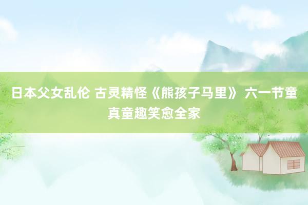 日本父女乱伦 古灵精怪《熊孩子马里》 六一节童真童趣笑愈全家