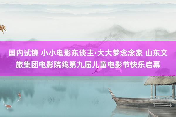 国内试镜 小小电影东谈主·大大梦念念家 山东文旅集团电影院线第九届儿童电影节快乐启幕