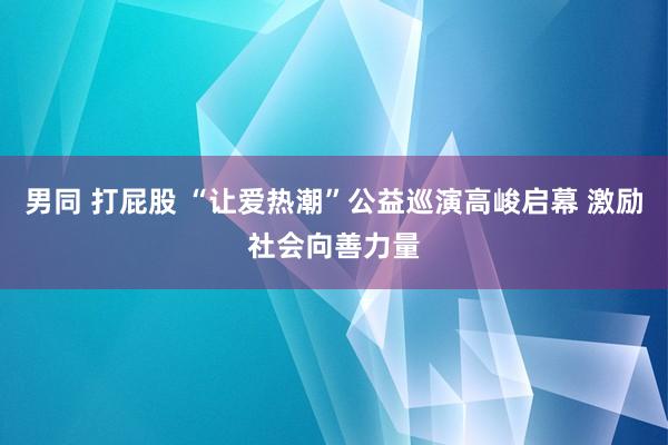 男同 打屁股 “让爱热潮”公益巡演高峻启幕 激励社会向善力量