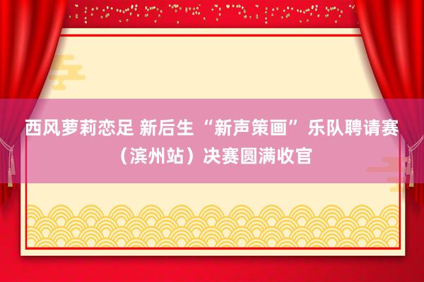 西风萝莉恋足 新后生 “新声策画” 乐队聘请赛（滨州站）决赛圆满收官
