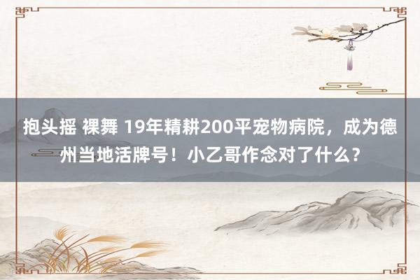 抱头摇 裸舞 19年精耕200平宠物病院，成为德州当地活牌号！小乙哥作念对了什么？