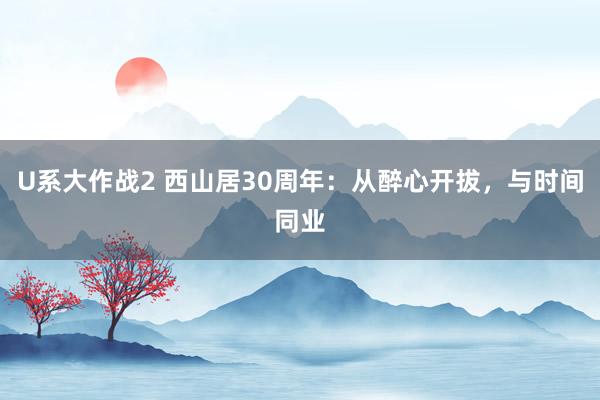 U系大作战2 西山居30周年：从醉心开拔，与时间同业