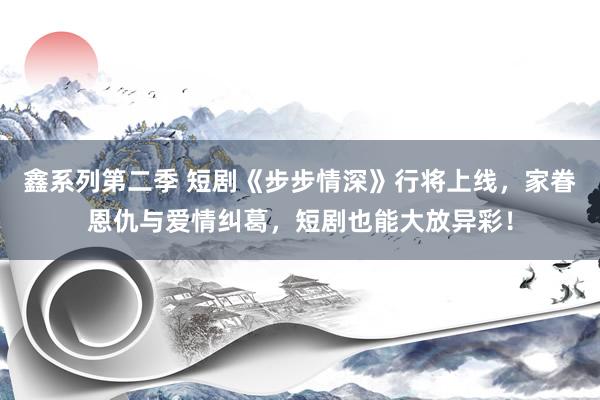 鑫系列第二季 短剧《步步情深》行将上线，家眷恩仇与爱情纠葛，短剧也能大放异彩！