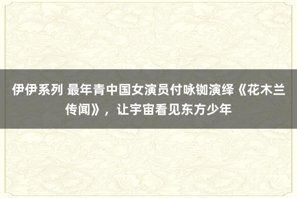 伊伊系列 最年青中国女演员付咏铷演绎《花木兰传闻》，让宇宙看见东方少年