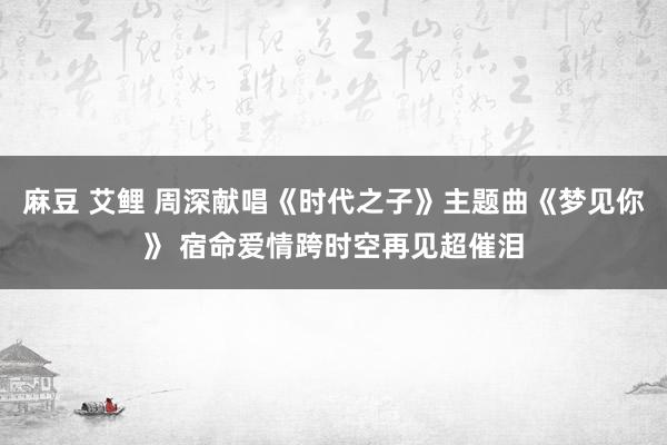 麻豆 艾鲤 周深献唱《时代之子》主题曲《梦见你》 宿命爱情跨时空再见超催泪