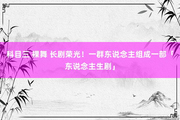 科目三 裸舞 长剧荣光！一群东说念主组成一部「东说念主生剧」