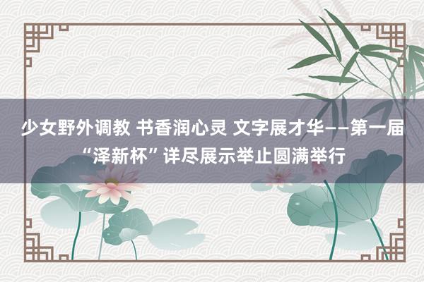 少女野外调教 书香润心灵 文字展才华——第一届“泽新杯”详尽展示举止圆满举行