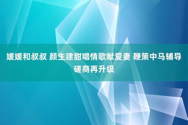 媛媛和叔叔 颜生建甜唱情歌献爱妻 鞭策中马辅导磋商再升级