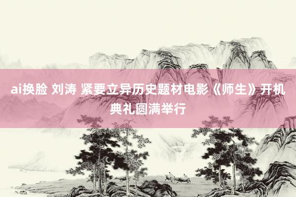 ai换脸 刘涛 紧要立异历史题材电影《师生》开机典礼圆满举行