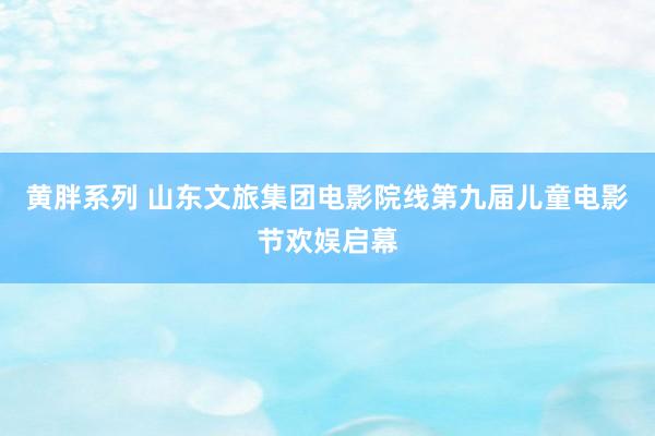黄胖系列 山东文旅集团电影院线第九届儿童电影节欢娱启幕