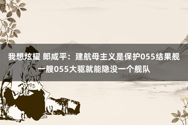 我想炫耀 郎咸平：建航母主义是保护055结果舰一艘055大驱就能隐没一个舰队