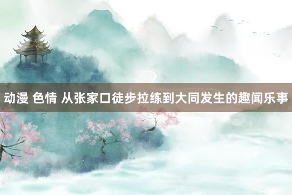 动漫 色情 从张家口徒步拉练到大同发生的趣闻乐事