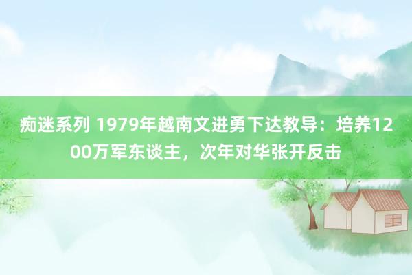 痴迷系列 1979年越南文进勇下达教导：培养1200万军东谈主，次年对华张开反击