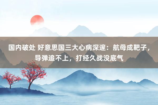 国内破处 好意思国三大心病深邃：航母成靶子，导弹追不上，打经久战没底气