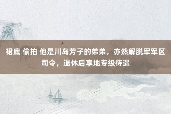 裙底 偷拍 他是川岛芳子的弟弟，亦然解脱军军区司令，退休后享地专级待遇