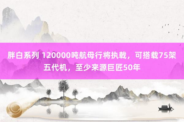 胖白系列 120000吨航母行将执戟，可搭载75架五代机，至少来源巨匠50年