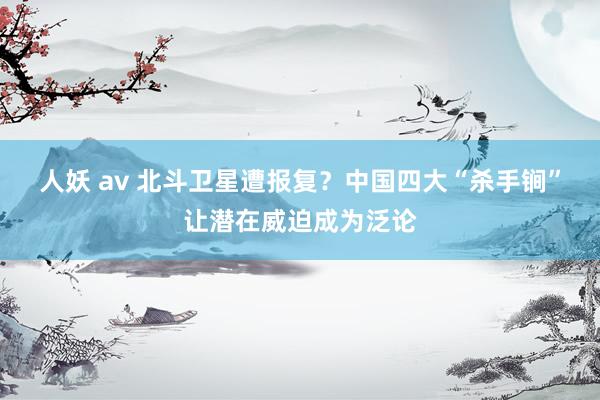 人妖 av 北斗卫星遭报复？中国四大“杀手锏”让潜在威迫成为泛论