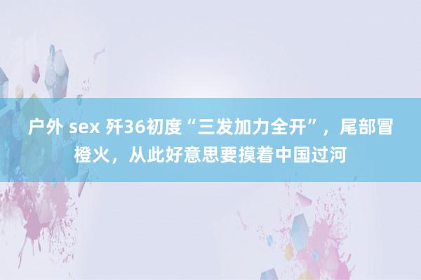 户外 sex 歼36初度“三发加力全开”，尾部冒橙火，从此好意思要摸着中国过河