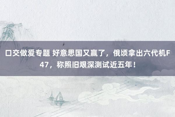 口交做爱专题 好意思国又赢了，俄顷拿出六代机F47，称照旧艰深测试近五年！