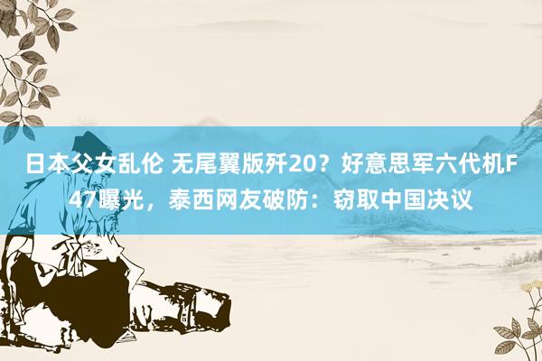 日本父女乱伦 无尾翼版歼20？好意思军六代机F47曝光，泰西网友破防：窃取中国决议