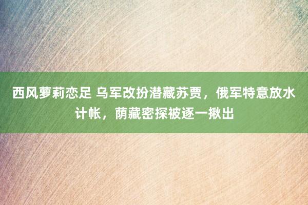 西风萝莉恋足 乌军改扮潜藏苏贾，俄军特意放水计帐，荫藏密探被逐一揪出