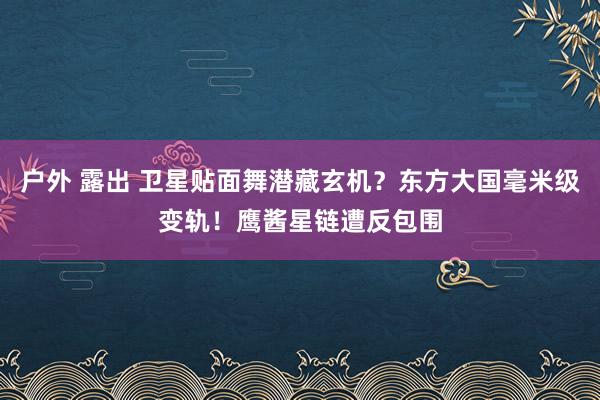 户外 露出 卫星贴面舞潜藏玄机？东方大国毫米级变轨！鹰酱星链遭反包围