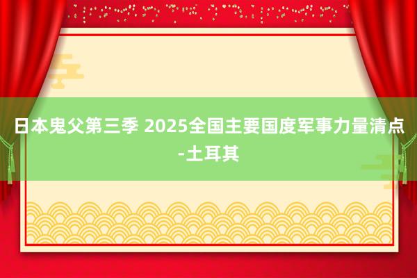 日本鬼父第三季 2025全国主要国度军事力量清点-土耳其