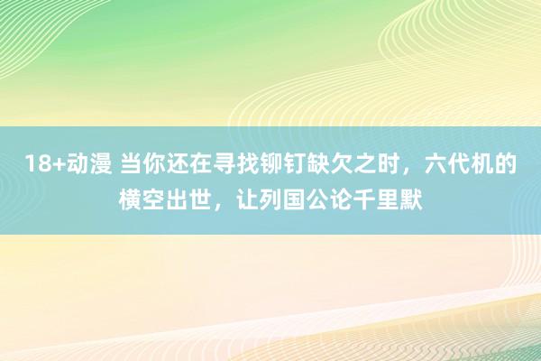 18+动漫 当你还在寻找铆钉缺欠之时，六代机的横空出世，让列国公论千里默
