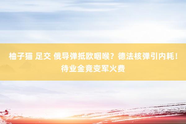 柚子猫 足交 俄导弹抵欧咽喉？德法核弹引内耗！待业金竟变军火费