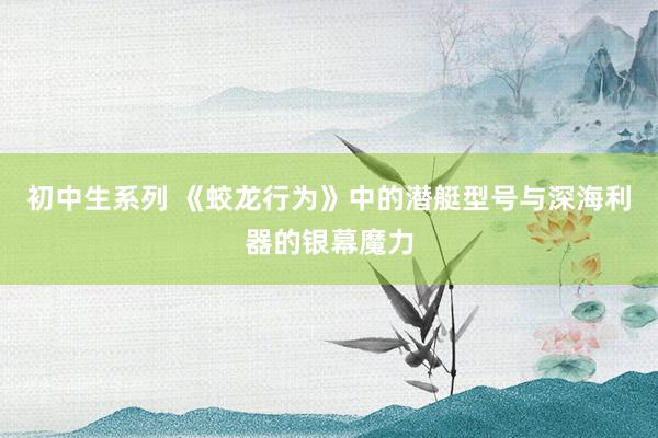 初中生系列 《蛟龙行为》中的潜艇型号与深海利器的银幕魔力
