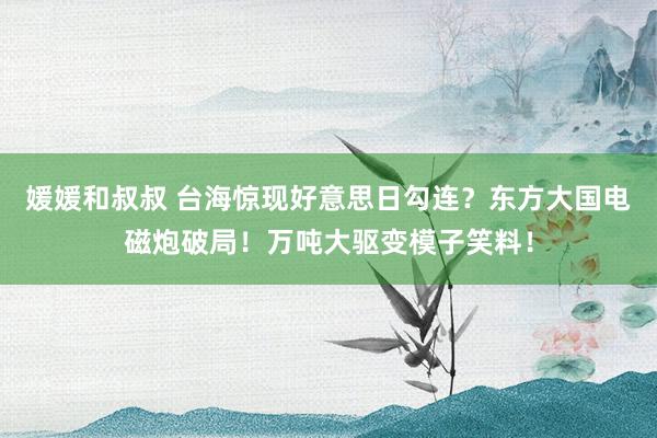 媛媛和叔叔 台海惊现好意思日勾连？东方大国电磁炮破局！万吨大驱变模子笑料！