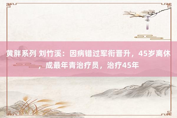 黄胖系列 刘竹溪：因病错过军衔晋升，45岁离休，成最年青治疗员，治疗45年