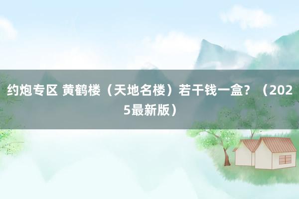 约炮专区 黄鹤楼（天地名楼）若干钱一盒？（2025最新版）