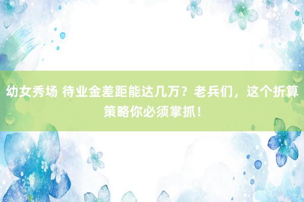 幼女秀场 待业金差距能达几万？老兵们，这个折算策略你必须掌抓！