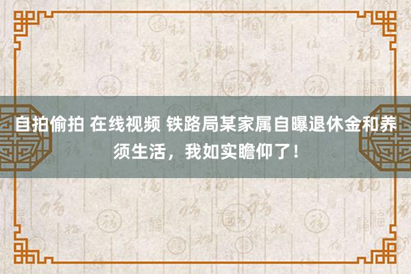 自拍偷拍 在线视频 铁路局某家属自曝退休金和养须生活，我如实瞻仰了！