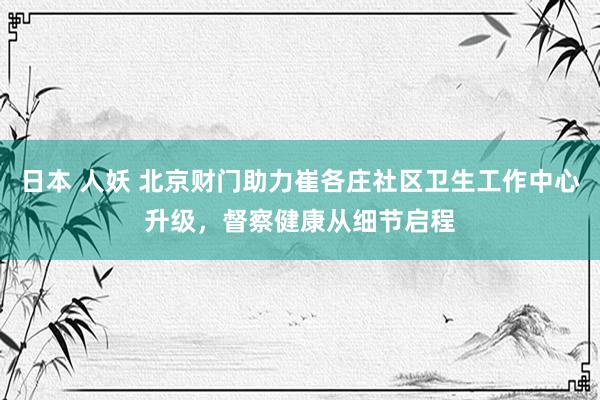 日本 人妖 北京财门助力崔各庄社区卫生工作中心升级，督察健康从细节启程